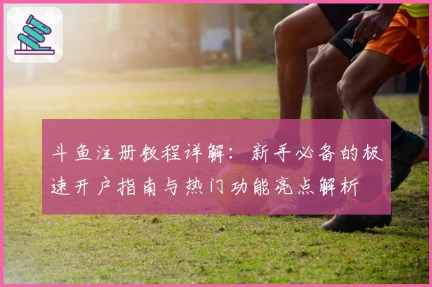 斗鱼注册教程详解：新手必备的极速开户指南与热门功能亮点解析