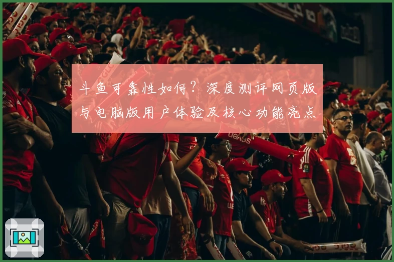 斗鱼可靠性如何？深度测评网页版与电脑版用户体验及核心功能亮点