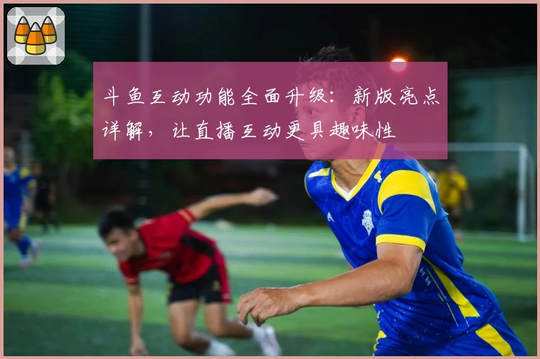 斗鱼互动功能全面升级：新版亮点详解，让直播互动更具趣味性