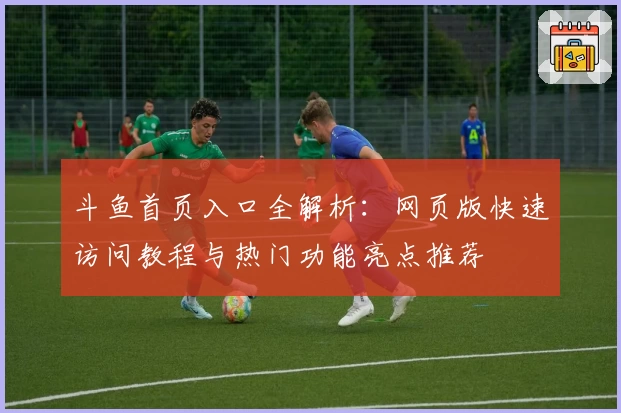 斗鱼首页入口全解析：网页版快速访问教程与热门功能亮点推荐